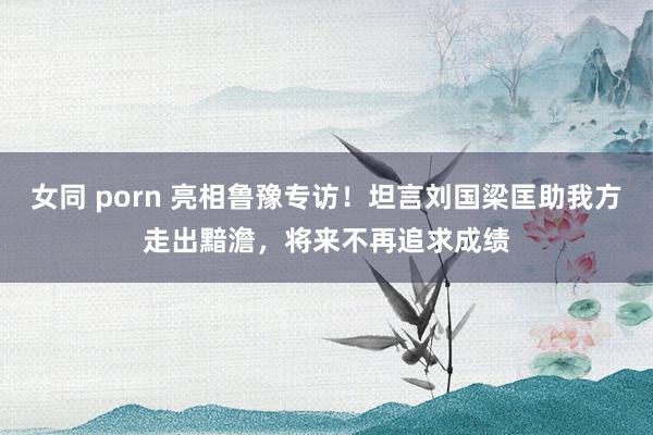 女同 porn 亮相鲁豫专访！坦言刘国梁匡助我方走出黯澹，将来不再追求成绩