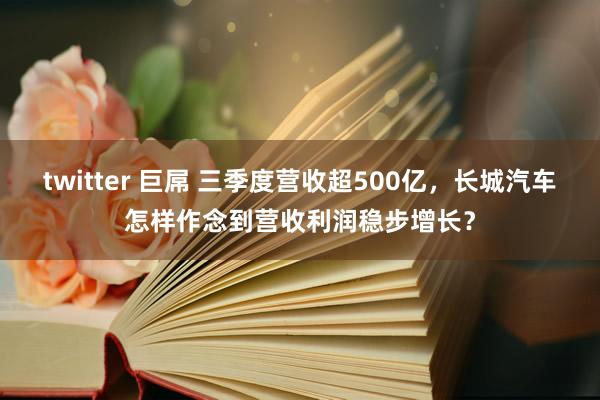 twitter 巨屌 三季度营收超500亿，长城汽车怎样作念到营收利润稳步增长？