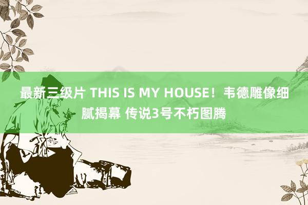 最新三级片 THIS IS MY HOUSE！韦德雕像细腻揭幕 传说3号不朽图腾