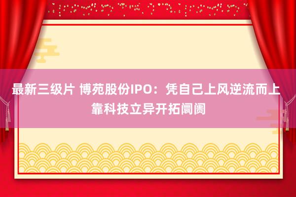 最新三级片 博苑股份IPO：凭自己上风逆流而上 靠科技立异开拓阛阓