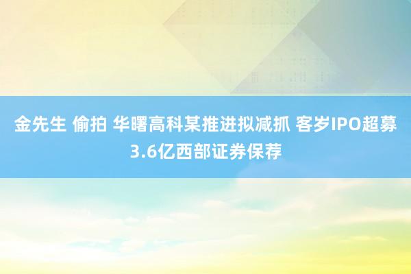 金先生 偷拍 华曙高科某推进拟减抓 客岁IPO超募3.6亿西部证券保荐