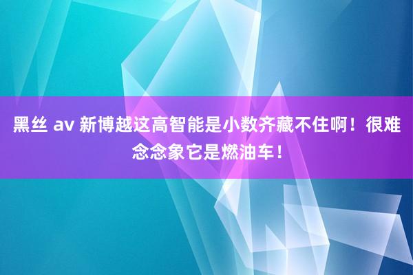 黑丝 av 新博越这高智能是小数齐藏不住啊！很难念念象它是燃油车！