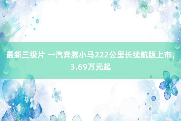 最新三级片 一汽奔腾小马222公里长续航版上市，3.69万元起