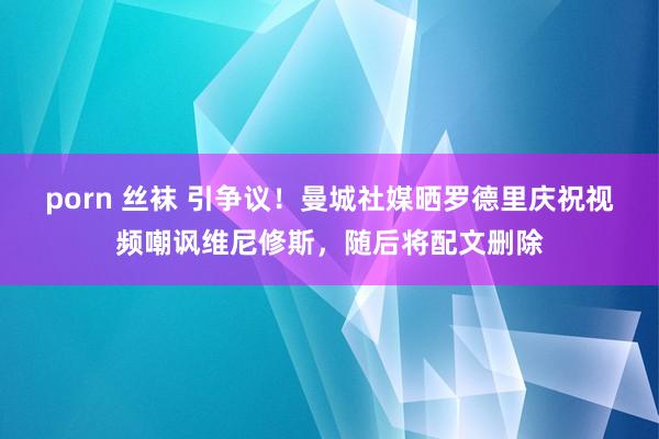 porn 丝袜 引争议！曼城社媒晒罗德里庆祝视频嘲讽维尼修斯，随后将配文删除