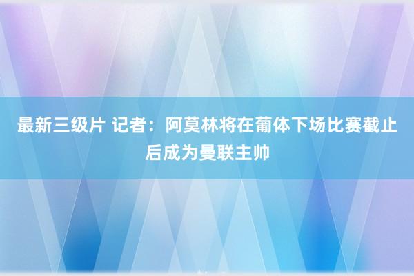 最新三级片 记者：阿莫林将在葡体下场比赛截止后成为曼联主帅