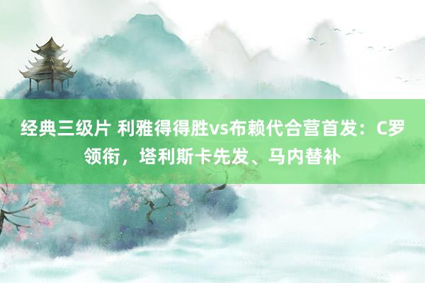 经典三级片 利雅得得胜vs布赖代合营首发：C罗领衔，塔利斯卡先发、马内替补