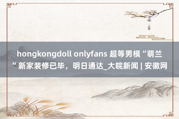 hongkongdoll onlyfans 超等男模“萌兰”新家装修已毕，明日通达_大皖新闻 | 安徽网