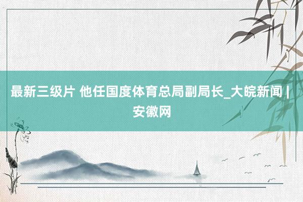 最新三级片 他任国度体育总局副局长_大皖新闻 | 安徽网