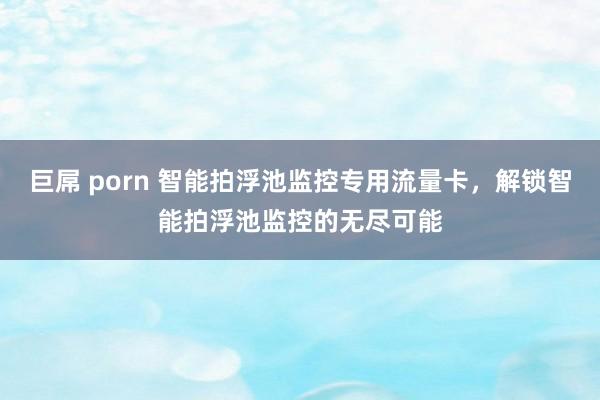 巨屌 porn 智能拍浮池监控专用流量卡，解锁智能拍浮池监控的无尽可能