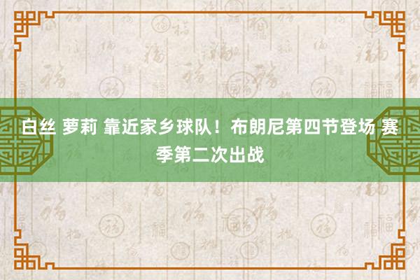 白丝 萝莉 靠近家乡球队！布朗尼第四节登场 赛季第二次出战