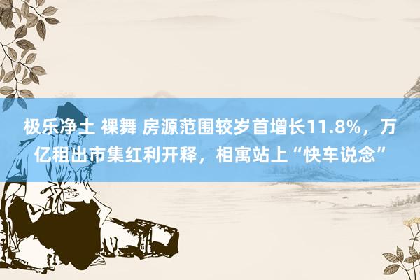 极乐净土 裸舞 房源范围较岁首增长11.8%，万亿租出市集红利开释，相寓站上“快车说念”