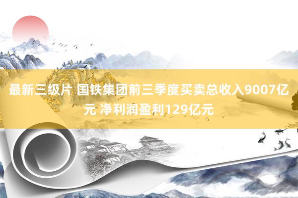 最新三级片 国铁集团前三季度买卖总收入9007亿元 净利润盈利129亿元