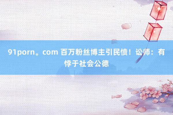 91porn。com 百万粉丝博主引民愤！讼师：有悖于社会公德