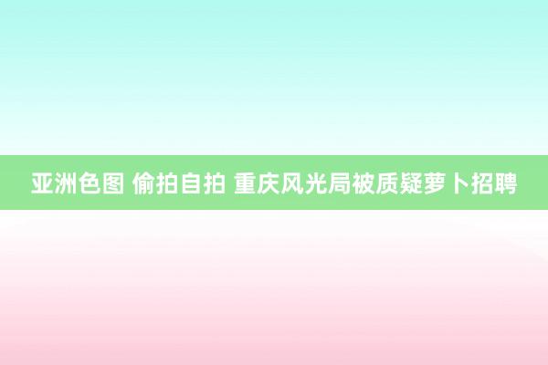 亚洲色图 偷拍自拍 重庆风光局被质疑萝卜招聘