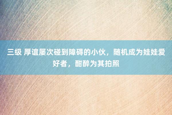 三级 厚谊屡次碰到障碍的小伙，随机成为娃娃爱好者，酣醉为其拍照