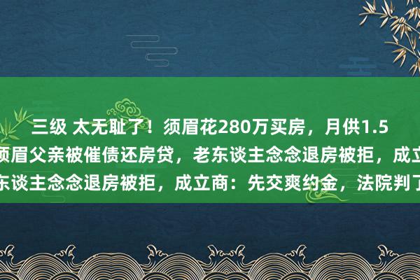 三级 太无耻了！须眉花280万买房，月供1.5万，细君意外车祸物化，须眉父亲被催债还房贷，老东谈主念念退房被拒，成立商：先交爽约金，法院判了