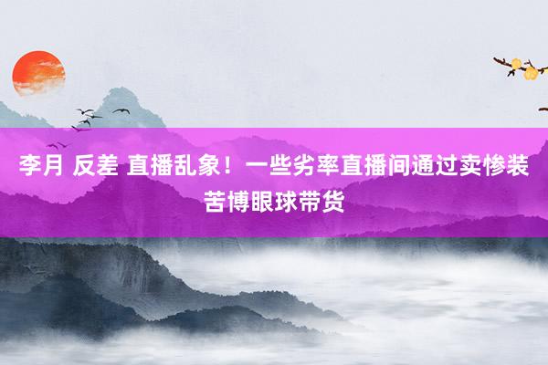 李月 反差 直播乱象！一些劣率直播间通过卖惨装苦博眼球带货