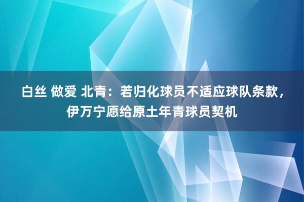 白丝 做爱 北青：若归化球员不适应球队条款，伊万宁愿给原土年青球员契机