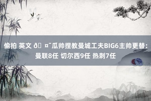 偷拍 英文 🤯瓜帅捏教曼城工夫BIG6主帅更替：曼联8任 切尔西9任 热刺7任