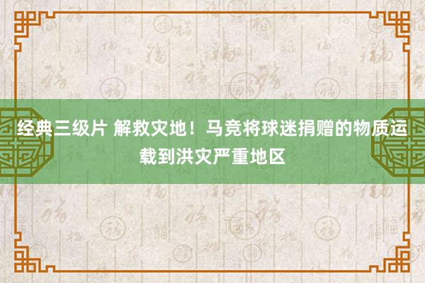 经典三级片 解救灾地！马竞将球迷捐赠的物质运载到洪灾严重地区