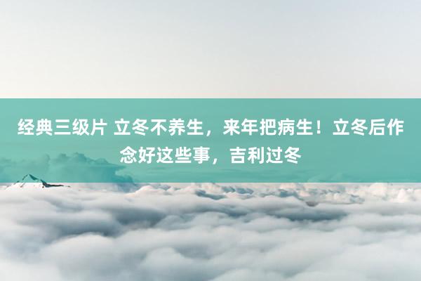 经典三级片 立冬不养生，来年把病生！立冬后作念好这些事，吉利过冬