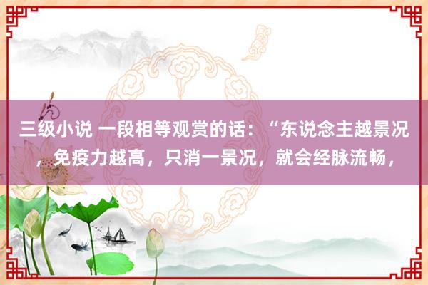 三级小说 一段相等观赏的话：“东说念主越景况，免疫力越高，只消一景况，就会经脉流畅，