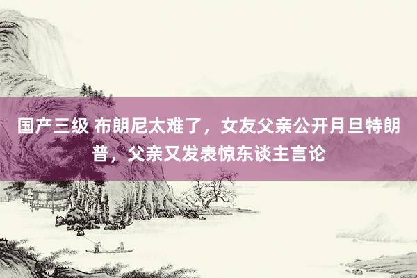 国产三级 布朗尼太难了，女友父亲公开月旦特朗普，父亲又发表惊东谈主言论