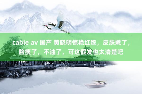 cable av 国产 黄晓明惊艳红毯，皮肤嫩了，脸瘦了，不