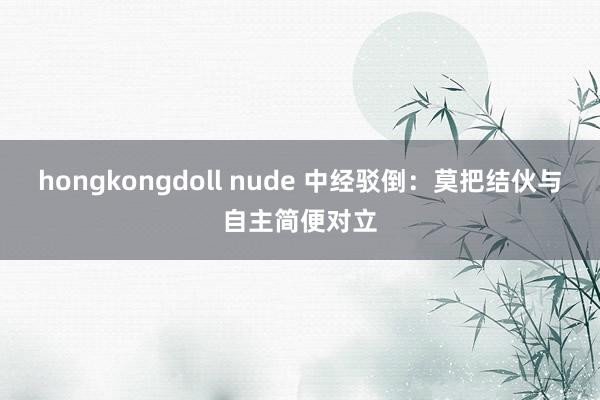 hongkongdoll nude 中经驳倒：莫把结伙与自主