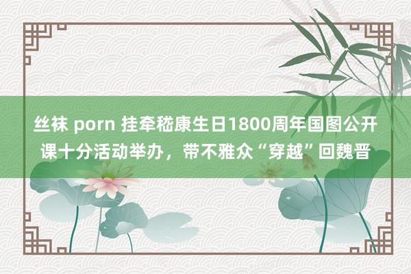 丝袜 porn 挂牵嵇康生日1800周年国图公开课十分活动举办，带不雅众“穿越”回魏晋