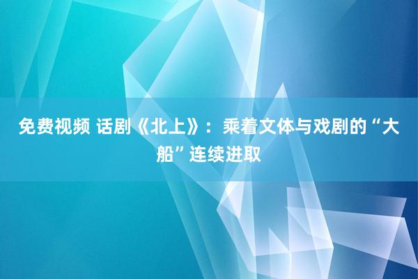 免费视频 话剧《北上》：乘着文体与戏剧的“大船”连续进取