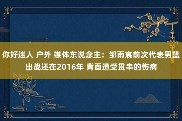 你好迷人 户外 媒体东说念主：邹雨宸前次代表男篮出战还在2016年 背面遭受贯串的伤病