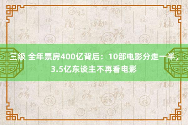 三级 全年票房400亿背后：10部电影分走一半，3.5亿东谈主不再看电影