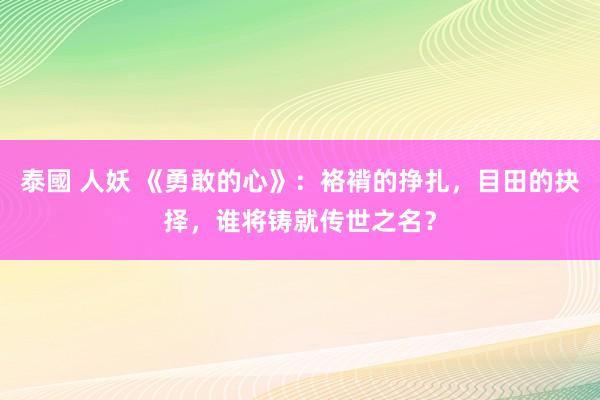 泰國 人妖 《勇敢的心》：袼褙的挣扎，目田的抉择，谁将铸就传世之名？