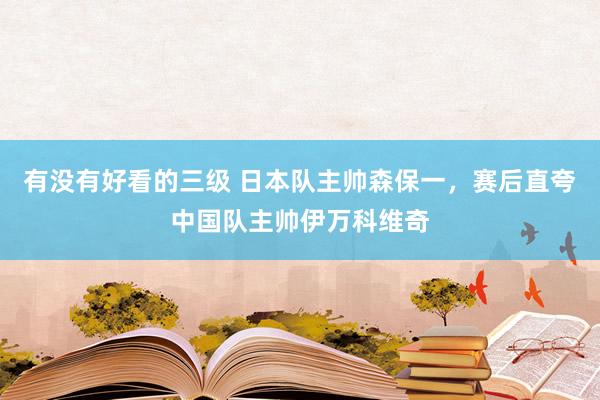 有没有好看的三级 日本队主帅森保一，赛后直夸中国队主帅伊万科维奇