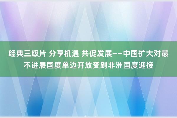 经典三级片 分享机遇 共促发展——中国扩大对最不进展国度单边开放受到非洲国度迎接