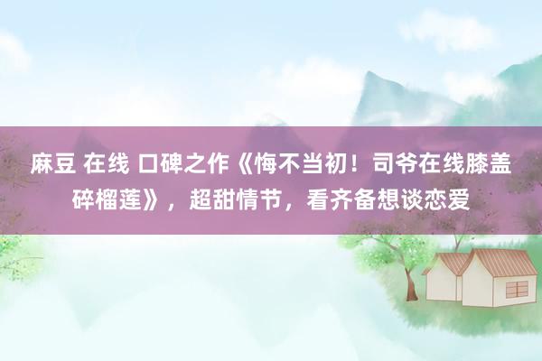 麻豆 在线 口碑之作《悔不当初！司爷在线膝盖碎榴莲》，超甜情节，看齐备想谈恋爱