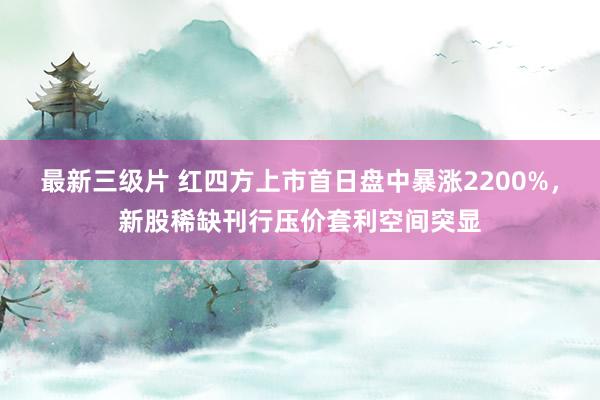 最新三级片 红四方上市首日盘中暴涨2200%，新股稀缺刊行压价套利空间突显