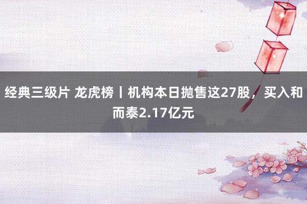 经典三级片 龙虎榜丨机构本日抛售这27股，买入和而泰2.17亿元