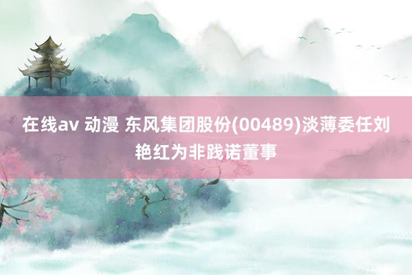 在线av 动漫 东风集团股份(00489)淡薄委任刘艳红为非践诺董事