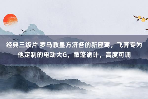 经典三级片 罗马教皇方济各的新座驾，飞奔专为他定制的电动大G，敞篷诡计，高度可调