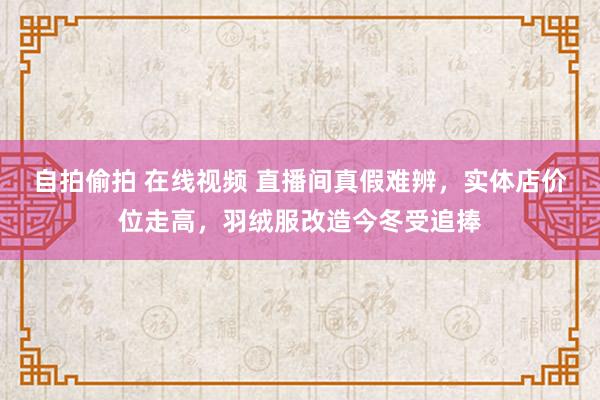 自拍偷拍 在线视频 直播间真假难辨，实体店价位走高，羽绒服改造今冬受追捧