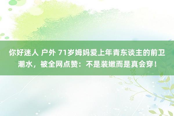 你好迷人 户外 71岁姆妈爱上年青东谈主的前卫潮水，被全网点赞：不是装嫩而是真会穿！