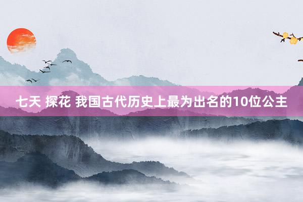 七天 探花 我国古代历史上最为出名的10位公主