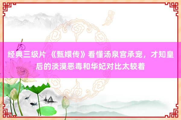 经典三级片 《甄嬛传》看懂汤泉宫承宠，才知皇后的淡漠恶毒和华妃对比太较着