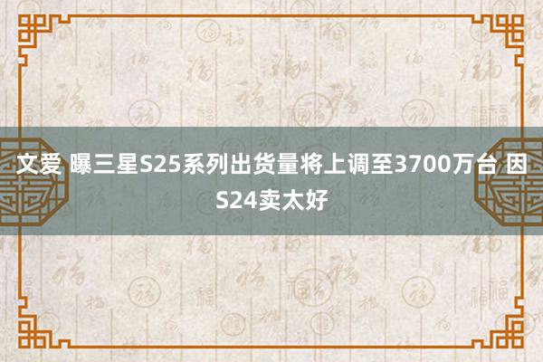 文爱 曝三星S25系列出货量将上调至3700万台 因S24卖太好