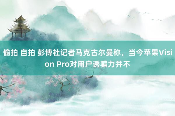 偷拍 自拍 彭博社记者马克古尔曼称，当今苹果Vision Pro对用户诱骗力并不