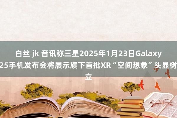 白丝 jk 音讯称三星2025年1月23日Galaxy S25手机发布会将展示旗下首批XR“空间想象”头显树立