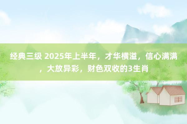 经典三级 2025年上半年，才华横溢，信心满满，大放异彩，财色双收的3生肖