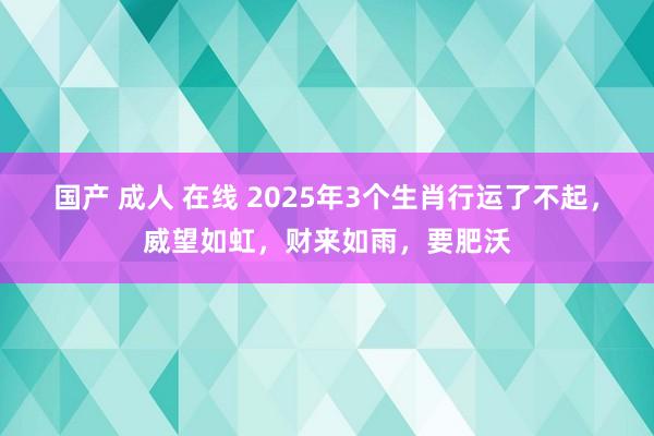 国产 成人 在线 2025年3个生肖行运了不起，威望如虹，财来如雨，要肥沃